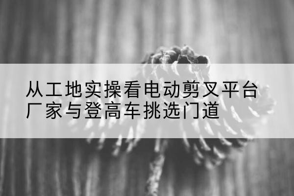 南县电动剪叉升降平台厂家-从工地实操看电动剪叉平台厂家与登高车挑选门道
