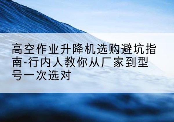 南县升降平台厂家-高空作业升降机选购避坑指南-行内人教你从厂家到型号一次选对