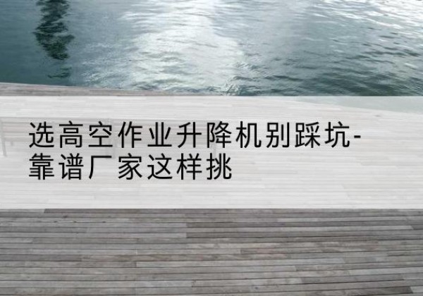 南县剪叉式升降机厂家-选高空作业升降机别踩坑-靠谱厂家这样挑
