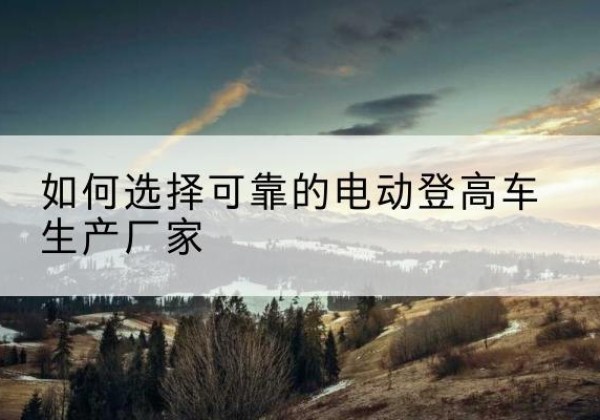 南县电动登高车厂家-如何选择可靠的电动登高车生产厂家