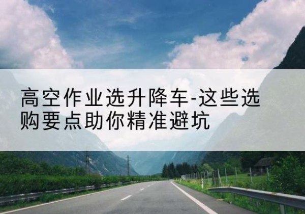 南县升降车厂家-高空作业选升降车-这些选购要点助你*避坑