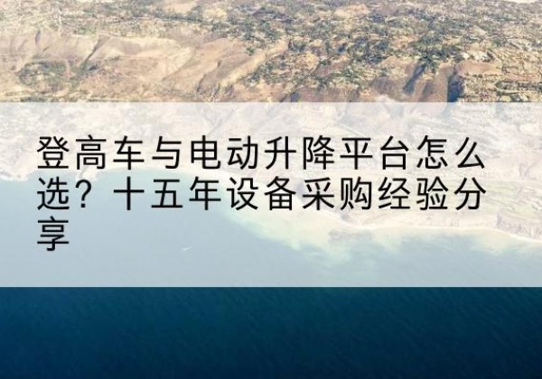 南县登高车厂家厂家-登高车与电动升降平台怎么选？十五年设备采购经验分享