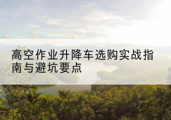 南县升降车怎么选-高空作业升降车选购实战指南与避坑要点