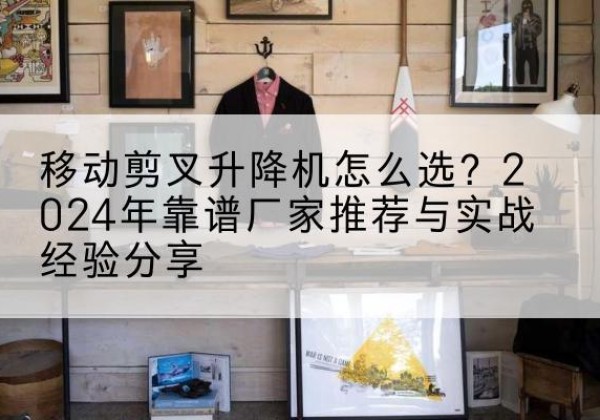 南县升降平台厂家推荐-移动剪叉升降机怎么选？2024年靠谱厂家推荐与实战经验分享