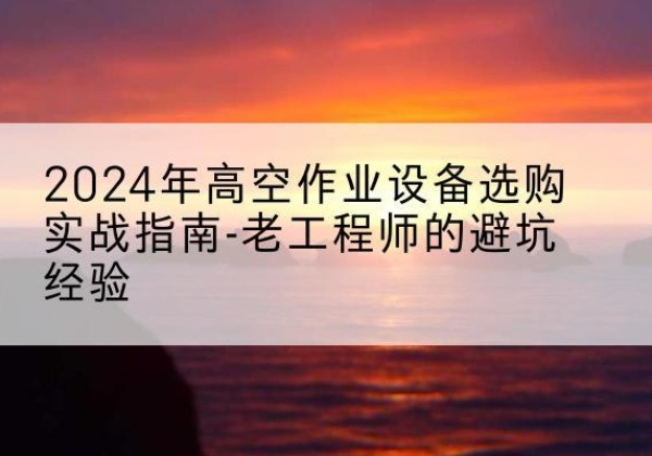 南县高空作业升降机厂家推荐-2024年高空作业设备选购实战指南-老工程师的避坑经验