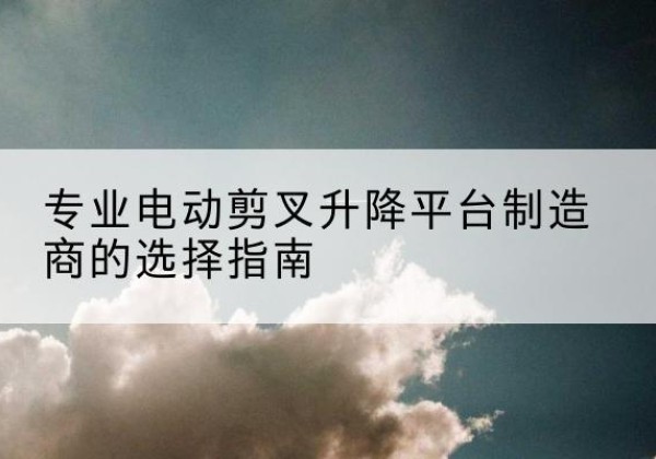 南县电动剪叉升降平台厂家-专业电动剪叉升降平台制造商的选择指南